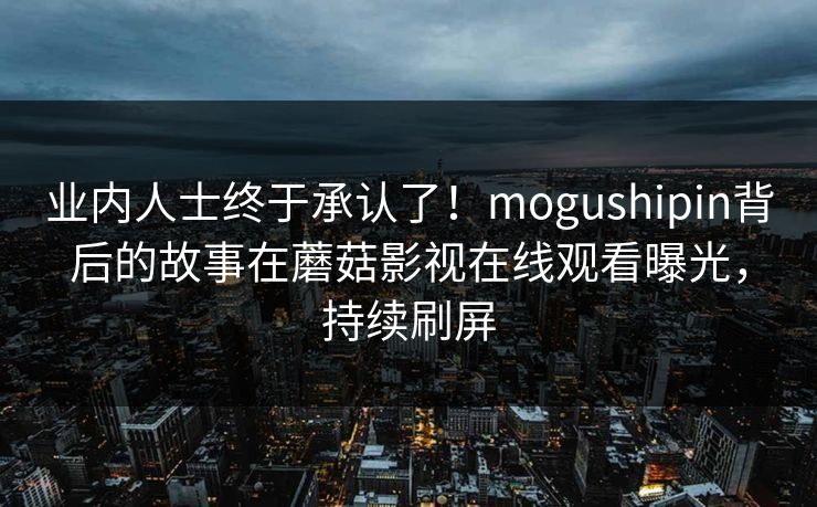 业内人士终于承认了！mogushipin背后的故事在蘑菇影视在线观看曝光，持续刷屏