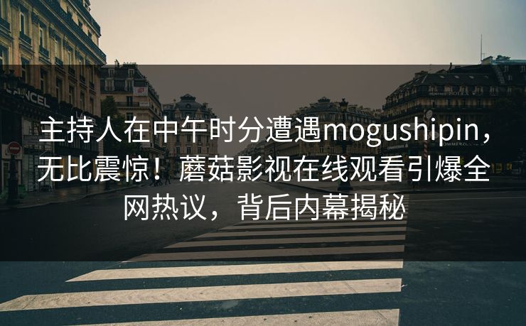 主持人在中午时分遭遇mogushipin，无比震惊！蘑菇影视在线观看引爆全网热议，背后内幕揭秘