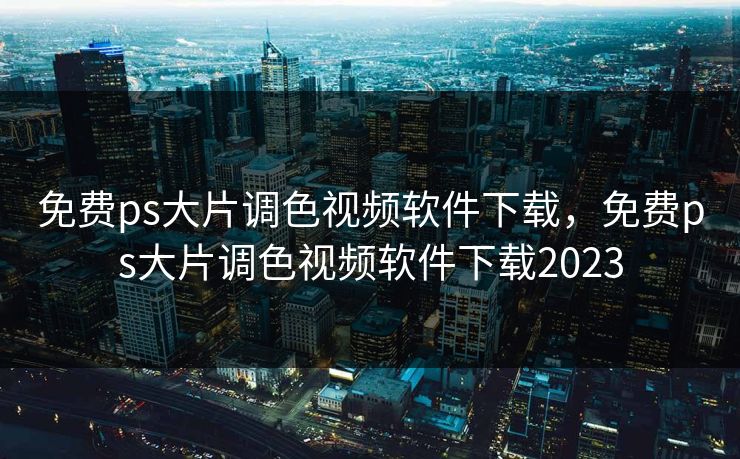 免费ps大片调色视频软件下载，免费ps大片调色视频软件下载2023