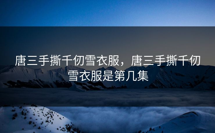 唐三手撕千仞雪衣服，唐三手撕千仞雪衣服是第几集