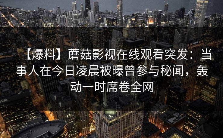 【爆料】蘑菇影视在线观看突发：当事人在今日凌晨被曝曾参与秘闻，轰动一时席卷全网