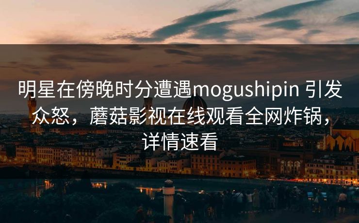 明星在傍晚时分遭遇mogushipin 引发众怒,蘑菇影视在线观看全网炸锅,详情速看 明星在傍晚时分遭遇mogushipin 引发众怒,蘑菇影视在线观看全网炸锅,详情速看