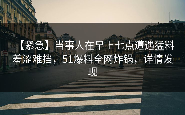 【紧急】当事人在早上七点遭遇猛料 羞涩难挡,51爆料全网炸锅,详情发现 【紧急】当事人在早上七点遭遇猛料 羞涩难挡,51爆料全网炸锅,详情发现