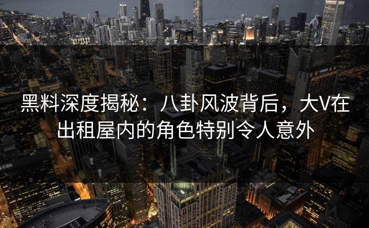 黑料深度揭秘：八卦风波背后，大V在出租屋内的角色特别令人意外