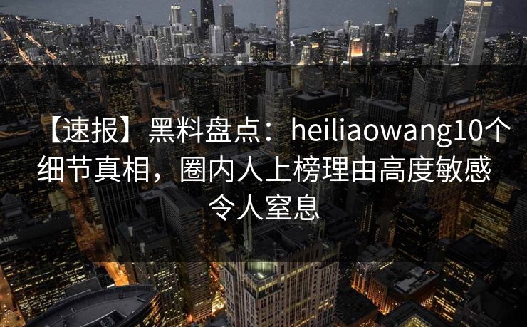 【速报】黑料盘点：heiliaowang10个细节真相，圈内人上榜理由高度敏感令人窒息