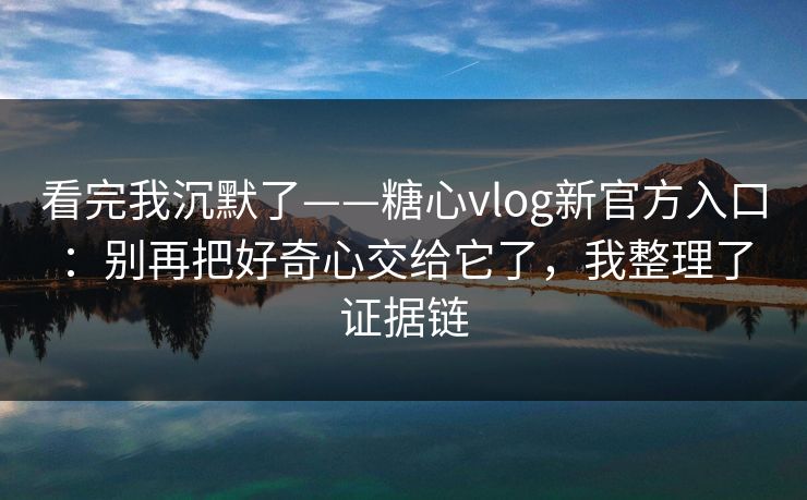 看完我沉默了——糖心vlog新官方入口：别再把好奇心交给它了，我整理了证据链