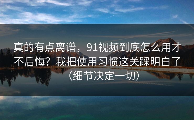 真的有点离谱，91视频到底怎么用才不后悔？我把使用习惯这关踩明白了（细节决定一切）
