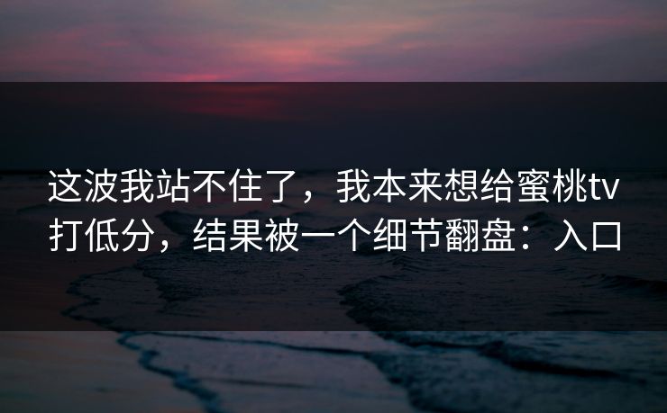 这波我站不住了，我本来想给蜜桃tv打低分，结果被一个细节翻盘：入口