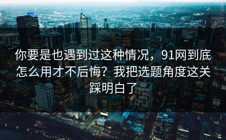 你要是也遇到过这种情况,91网到底怎么用才不后悔?我把选题角度这关踩明白了 你要是也遇到过这种情况,91网到底怎么用才不后悔?我把选题角度这关踩明白了