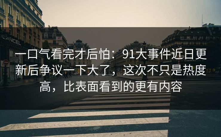 一口气看完才后怕:91大事件近日更新后争议一下大了,这次不只是热度高,比表面看到的更有内容 一口气看完才后怕:91大事件近日更新后争议一下大了,这次不只是热度高,比表面看到的更有内容